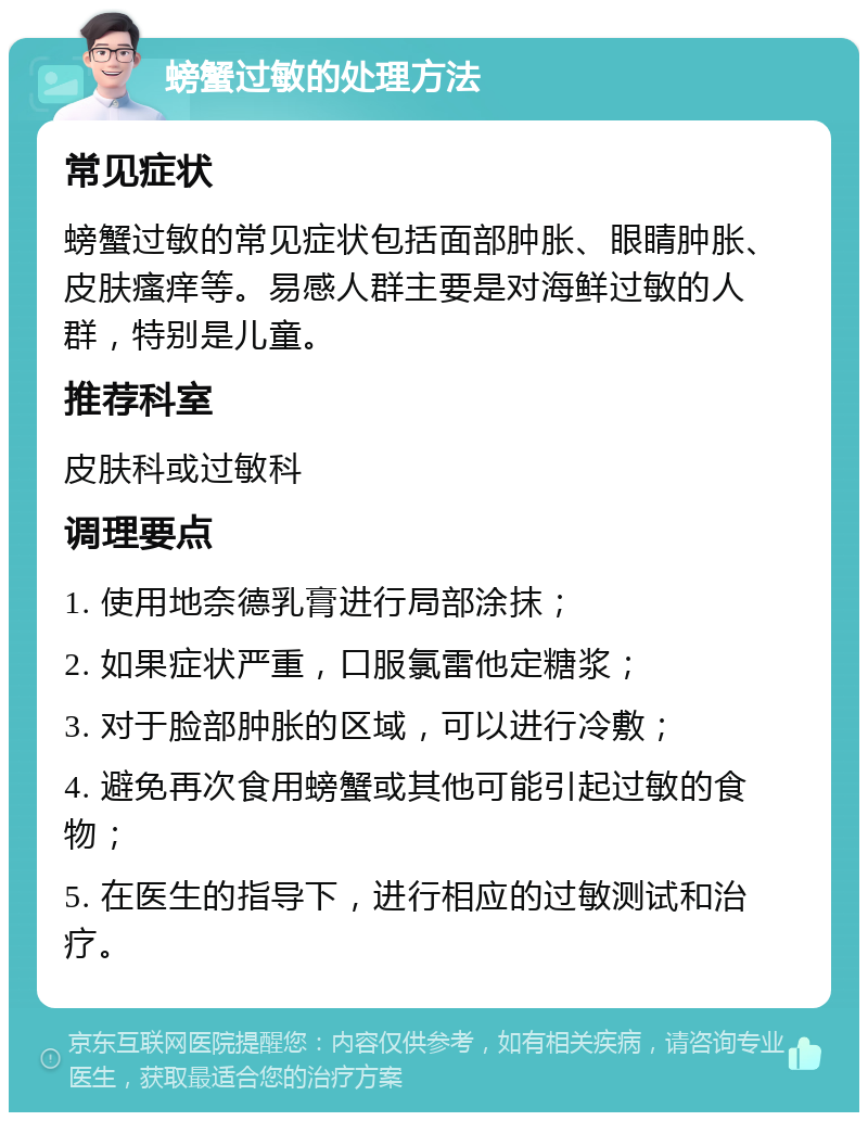 螃蟹过敏的处理方法 常见症状 螃蟹过敏的常见症状包括面部肿胀、眼睛肿胀、皮肤瘙痒等。易感人群主要是对海鲜过敏的人群，特别是儿童。 推荐科室 皮肤科或过敏科 调理要点 1. 使用地奈德乳膏进行局部涂抹； 2. 如果症状严重，口服氯雷他定糖浆； 3. 对于脸部肿胀的区域，可以进行冷敷； 4. 避免再次食用螃蟹或其他可能引起过敏的食物； 5. 在医生的指导下，进行相应的过敏测试和治疗。