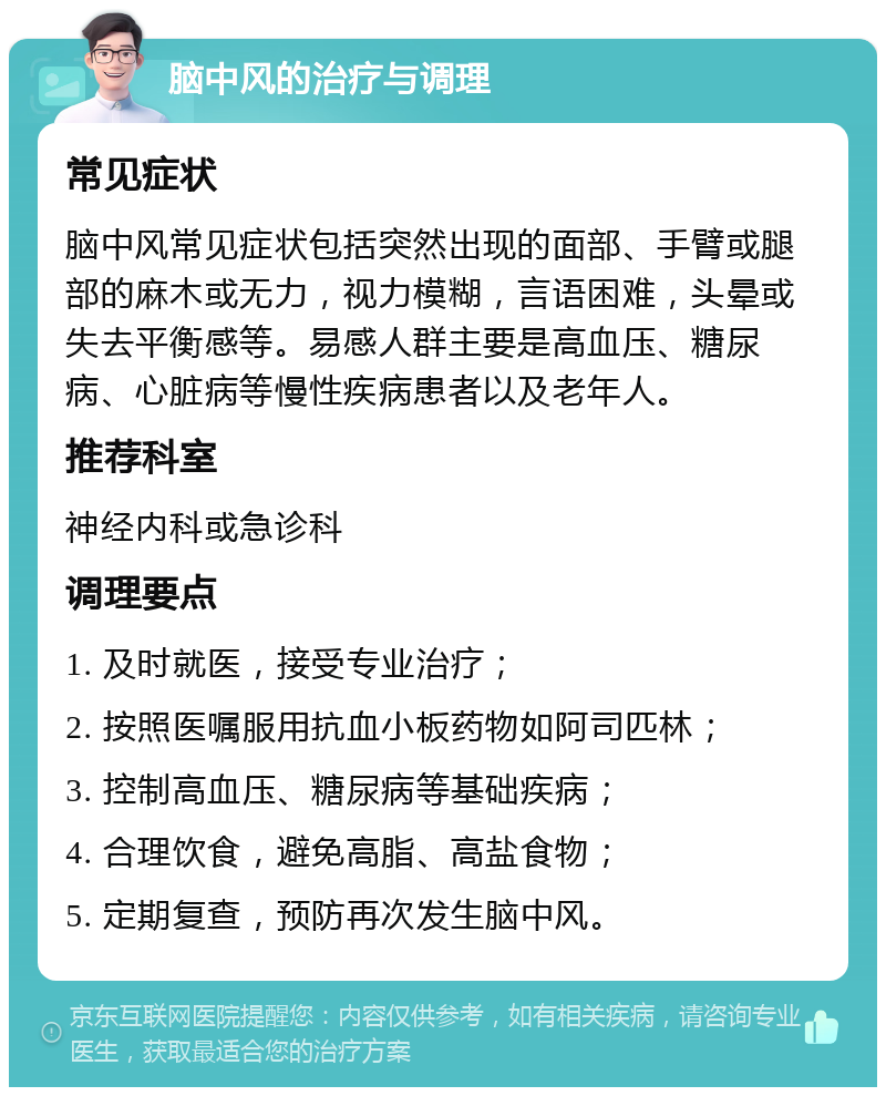 脑中风的治疗与调理 常见症状 脑中风常见症状包括突然出现的面部、手臂或腿部的麻木或无力，视力模糊，言语困难，头晕或失去平衡感等。易感人群主要是高血压、糖尿病、心脏病等慢性疾病患者以及老年人。 推荐科室 神经内科或急诊科 调理要点 1. 及时就医，接受专业治疗； 2. 按照医嘱服用抗血小板药物如阿司匹林； 3. 控制高血压、糖尿病等基础疾病； 4. 合理饮食，避免高脂、高盐食物； 5. 定期复查，预防再次发生脑中风。