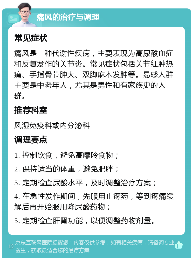 痛风的治疗与调理 常见症状 痛风是一种代谢性疾病，主要表现为高尿酸血症和反复发作的关节炎。常见症状包括关节红肿热痛、手指骨节肿大、双脚麻木发肿等。易感人群主要是中老年人，尤其是男性和有家族史的人群。 推荐科室 风湿免疫科或内分泌科 调理要点 1. 控制饮食，避免高嘌呤食物； 2. 保持适当的体重，避免肥胖； 3. 定期检查尿酸水平，及时调整治疗方案； 4. 在急性发作期间，先服用止疼药，等到疼痛缓解后再开始服用降尿酸药物； 5. 定期检查肝肾功能，以便调整药物剂量。