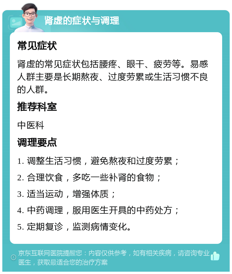 肾虚的症状与调理 常见症状 肾虚的常见症状包括腰疼、眼干、疲劳等。易感人群主要是长期熬夜、过度劳累或生活习惯不良的人群。 推荐科室 中医科 调理要点 1. 调整生活习惯，避免熬夜和过度劳累； 2. 合理饮食，多吃一些补肾的食物； 3. 适当运动，增强体质； 4. 中药调理，服用医生开具的中药处方； 5. 定期复诊，监测病情变化。