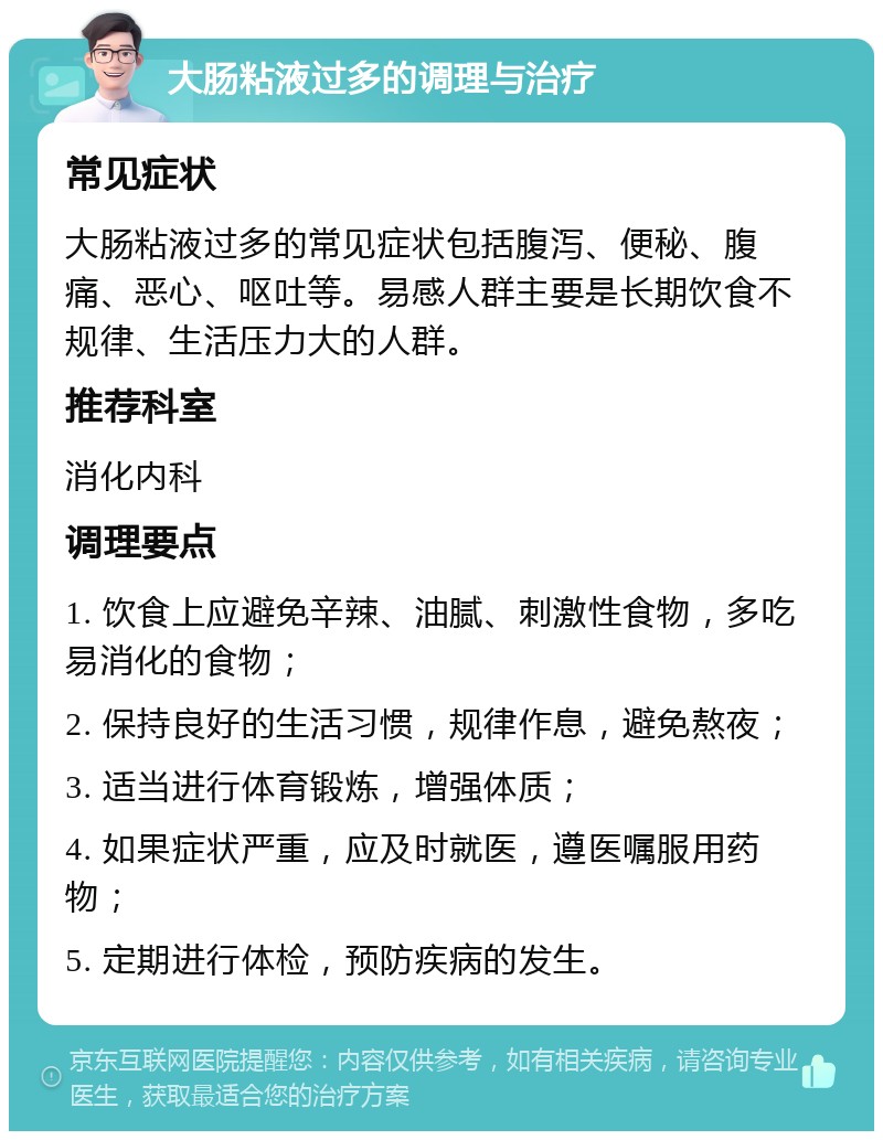 大肠粘液过多的调理与治疗 常见症状 大肠粘液过多的常见症状包括腹泻、便秘、腹痛、恶心、呕吐等。易感人群主要是长期饮食不规律、生活压力大的人群。 推荐科室 消化内科 调理要点 1. 饮食上应避免辛辣、油腻、刺激性食物，多吃易消化的食物； 2. 保持良好的生活习惯，规律作息，避免熬夜； 3. 适当进行体育锻炼，增强体质； 4. 如果症状严重，应及时就医，遵医嘱服用药物； 5. 定期进行体检，预防疾病的发生。