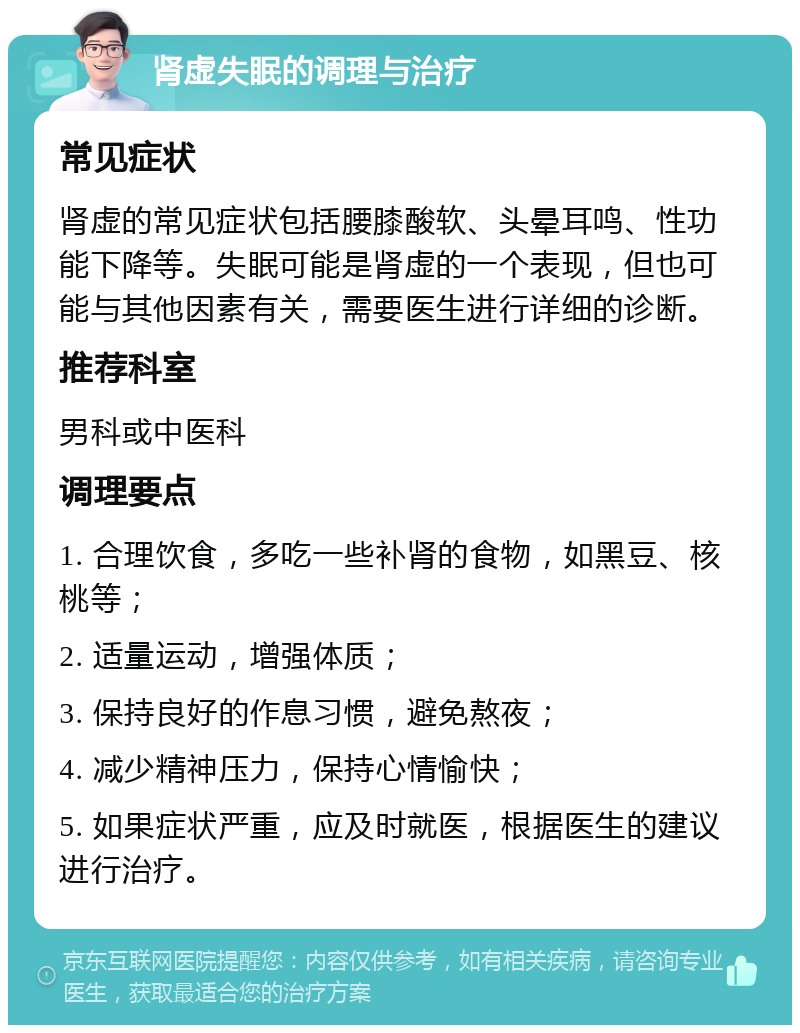 肾虚失眠的调理与治疗 常见症状 肾虚的常见症状包括腰膝酸软、头晕耳鸣、性功能下降等。失眠可能是肾虚的一个表现，但也可能与其他因素有关，需要医生进行详细的诊断。 推荐科室 男科或中医科 调理要点 1. 合理饮食，多吃一些补肾的食物，如黑豆、核桃等； 2. 适量运动，增强体质； 3. 保持良好的作息习惯，避免熬夜； 4. 减少精神压力，保持心情愉快； 5. 如果症状严重，应及时就医，根据医生的建议进行治疗。