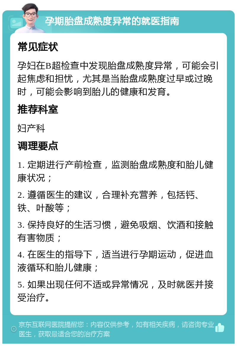 孕期胎盘成熟度异常的就医指南 常见症状 孕妇在B超检查中发现胎盘成熟度异常，可能会引起焦虑和担忧，尤其是当胎盘成熟度过早或过晚时，可能会影响到胎儿的健康和发育。 推荐科室 妇产科 调理要点 1. 定期进行产前检查，监测胎盘成熟度和胎儿健康状况； 2. 遵循医生的建议，合理补充营养，包括钙、铁、叶酸等； 3. 保持良好的生活习惯，避免吸烟、饮酒和接触有害物质； 4. 在医生的指导下，适当进行孕期运动，促进血液循环和胎儿健康； 5. 如果出现任何不适或异常情况，及时就医并接受治疗。