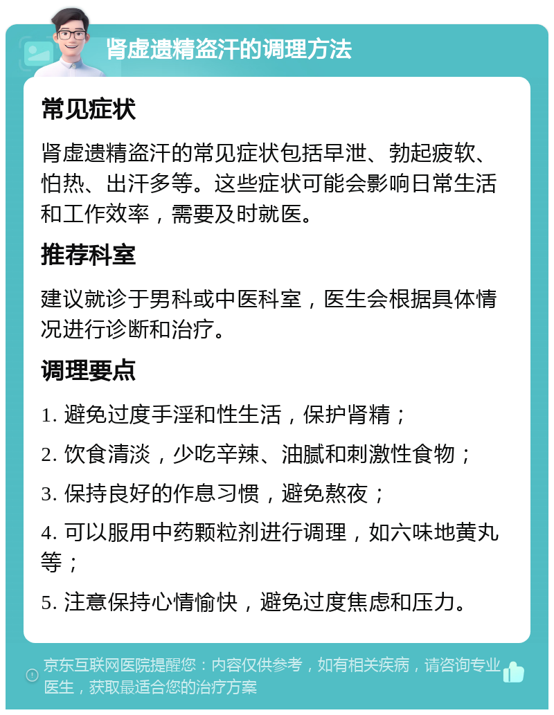 肾虚遗精盗汗的调理方法 常见症状 肾虚遗精盗汗的常见症状包括早泄、勃起疲软、怕热、出汗多等。这些症状可能会影响日常生活和工作效率，需要及时就医。 推荐科室 建议就诊于男科或中医科室，医生会根据具体情况进行诊断和治疗。 调理要点 1. 避免过度手淫和性生活，保护肾精； 2. 饮食清淡，少吃辛辣、油腻和刺激性食物； 3. 保持良好的作息习惯，避免熬夜； 4. 可以服用中药颗粒剂进行调理，如六味地黄丸等； 5. 注意保持心情愉快，避免过度焦虑和压力。