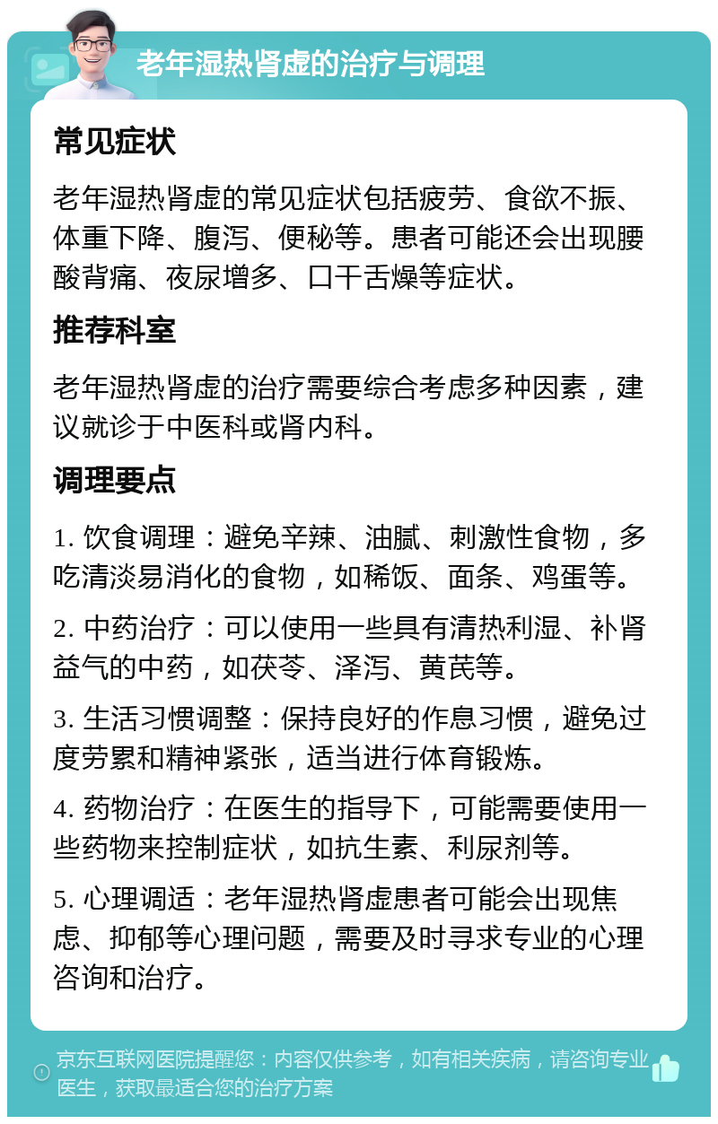 老年湿热肾虚的治疗与调理 常见症状 老年湿热肾虚的常见症状包括疲劳、食欲不振、体重下降、腹泻、便秘等。患者可能还会出现腰酸背痛、夜尿增多、口干舌燥等症状。 推荐科室 老年湿热肾虚的治疗需要综合考虑多种因素，建议就诊于中医科或肾内科。 调理要点 1. 饮食调理：避免辛辣、油腻、刺激性食物，多吃清淡易消化的食物，如稀饭、面条、鸡蛋等。 2. 中药治疗：可以使用一些具有清热利湿、补肾益气的中药，如茯苓、泽泻、黄芪等。 3. 生活习惯调整：保持良好的作息习惯，避免过度劳累和精神紧张，适当进行体育锻炼。 4. 药物治疗：在医生的指导下，可能需要使用一些药物来控制症状，如抗生素、利尿剂等。 5. 心理调适：老年湿热肾虚患者可能会出现焦虑、抑郁等心理问题，需要及时寻求专业的心理咨询和治疗。