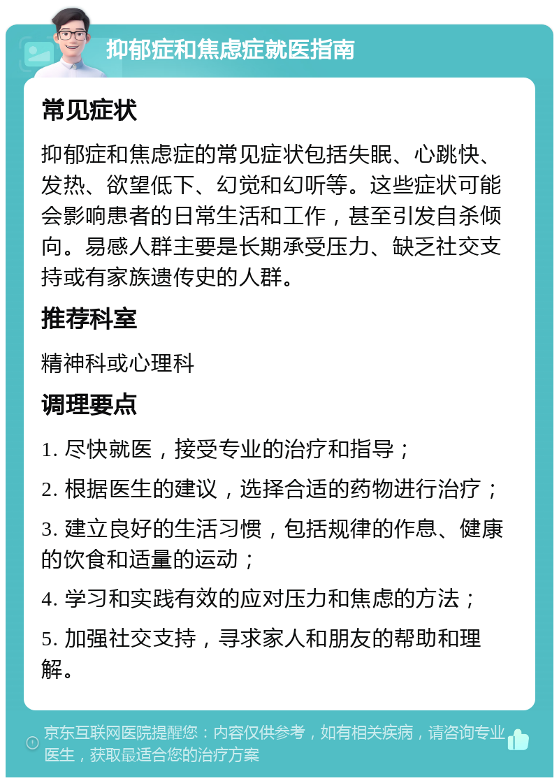 抑郁症和焦虑症就医指南 常见症状 抑郁症和焦虑症的常见症状包括失眠、心跳快、发热、欲望低下、幻觉和幻听等。这些症状可能会影响患者的日常生活和工作，甚至引发自杀倾向。易感人群主要是长期承受压力、缺乏社交支持或有家族遗传史的人群。 推荐科室 精神科或心理科 调理要点 1. 尽快就医，接受专业的治疗和指导； 2. 根据医生的建议，选择合适的药物进行治疗； 3. 建立良好的生活习惯，包括规律的作息、健康的饮食和适量的运动； 4. 学习和实践有效的应对压力和焦虑的方法； 5. 加强社交支持，寻求家人和朋友的帮助和理解。