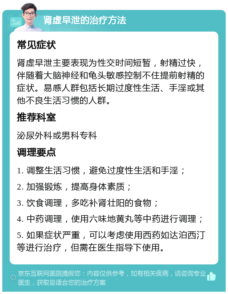 肾虚早泄的治疗方法 常见症状 肾虚早泄主要表现为性交时间短暂，射精过快，伴随着大脑神经和龟头敏感控制不住提前射精的症状。易感人群包括长期过度性生活、手淫或其他不良生活习惯的人群。 推荐科室 泌尿外科或男科专科 调理要点 1. 调整生活习惯，避免过度性生活和手淫； 2. 加强锻炼，提高身体素质； 3. 饮食调理，多吃补肾壮阳的食物； 4. 中药调理，使用六味地黄丸等中药进行调理； 5. 如果症状严重，可以考虑使用西药如达泊西汀等进行治疗，但需在医生指导下使用。