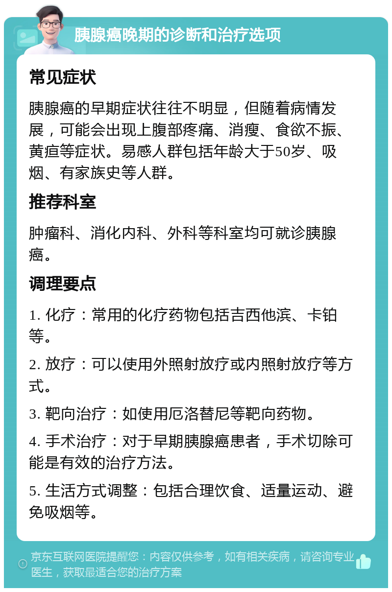 胰腺癌晚期的诊断和治疗选项 常见症状 胰腺癌的早期症状往往不明显，但随着病情发展，可能会出现上腹部疼痛、消瘦、食欲不振、黄疸等症状。易感人群包括年龄大于50岁、吸烟、有家族史等人群。 推荐科室 肿瘤科、消化内科、外科等科室均可就诊胰腺癌。 调理要点 1. 化疗：常用的化疗药物包括吉西他滨、卡铂等。 2. 放疗：可以使用外照射放疗或内照射放疗等方式。 3. 靶向治疗：如使用厄洛替尼等靶向药物。 4. 手术治疗：对于早期胰腺癌患者，手术切除可能是有效的治疗方法。 5. 生活方式调整：包括合理饮食、适量运动、避免吸烟等。