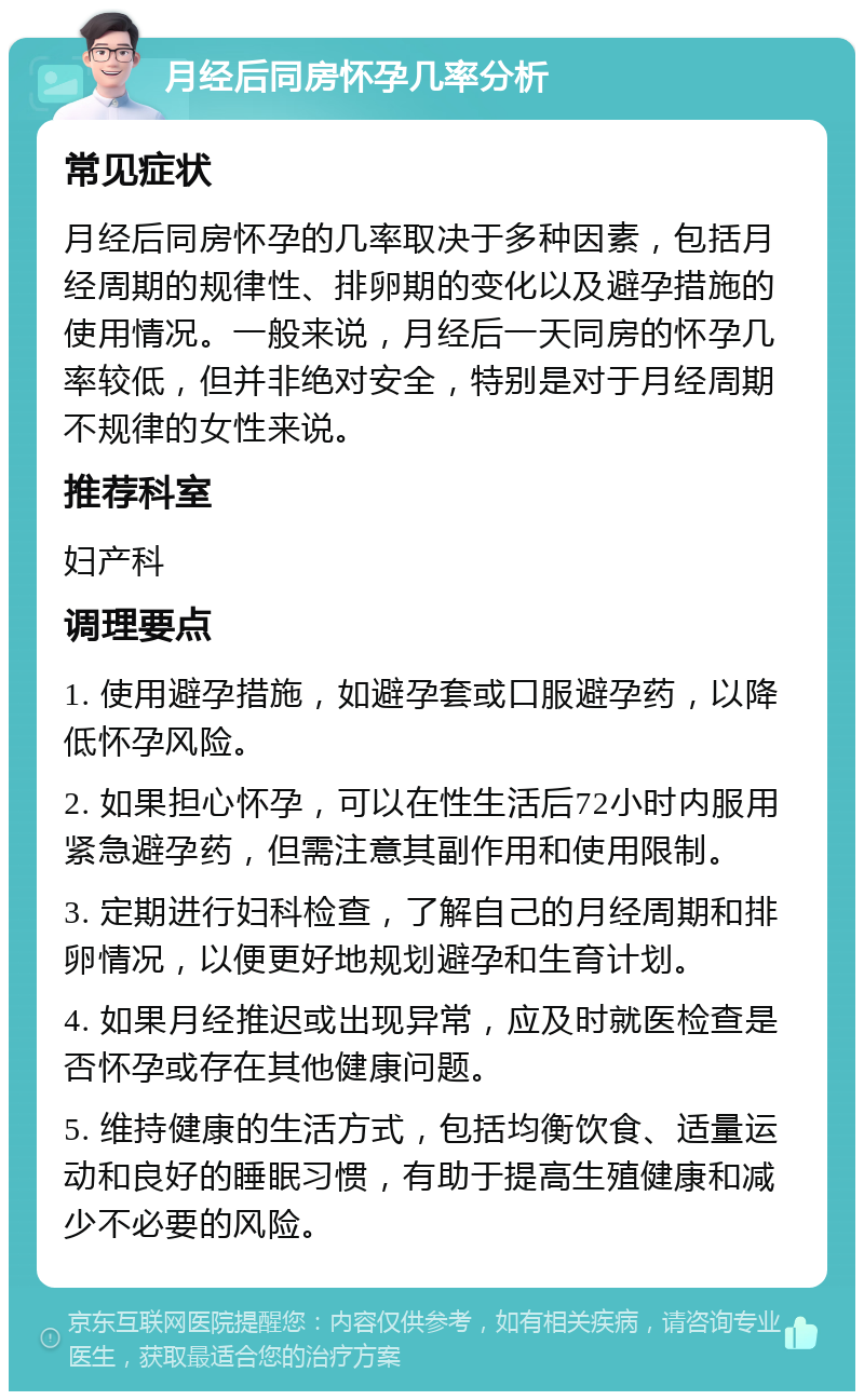 月经后同房怀孕几率分析 常见症状 月经后同房怀孕的几率取决于多种因素，包括月经周期的规律性、排卵期的变化以及避孕措施的使用情况。一般来说，月经后一天同房的怀孕几率较低，但并非绝对安全，特别是对于月经周期不规律的女性来说。 推荐科室 妇产科 调理要点 1. 使用避孕措施，如避孕套或口服避孕药，以降低怀孕风险。 2. 如果担心怀孕，可以在性生活后72小时内服用紧急避孕药，但需注意其副作用和使用限制。 3. 定期进行妇科检查，了解自己的月经周期和排卵情况，以便更好地规划避孕和生育计划。 4. 如果月经推迟或出现异常，应及时就医检查是否怀孕或存在其他健康问题。 5. 维持健康的生活方式，包括均衡饮食、适量运动和良好的睡眠习惯，有助于提高生殖健康和减少不必要的风险。