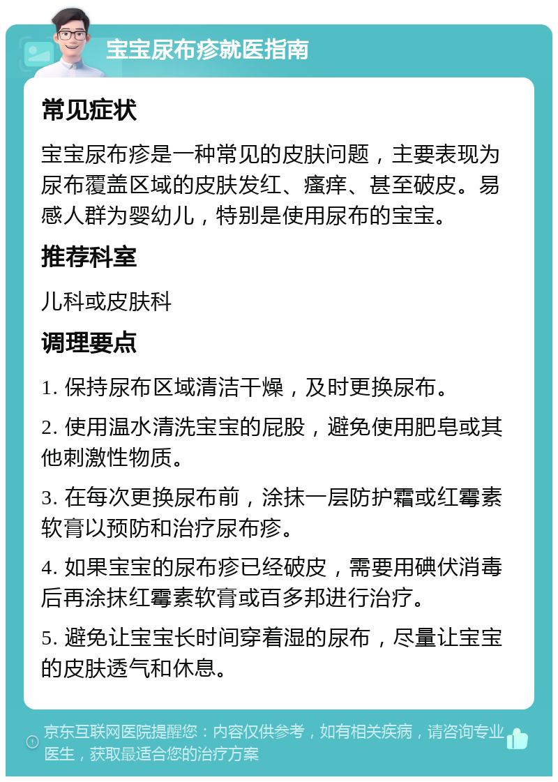 宝宝尿布疹就医指南 常见症状 宝宝尿布疹是一种常见的皮肤问题，主要表现为尿布覆盖区域的皮肤发红、瘙痒、甚至破皮。易感人群为婴幼儿，特别是使用尿布的宝宝。 推荐科室 儿科或皮肤科 调理要点 1. 保持尿布区域清洁干燥，及时更换尿布。 2. 使用温水清洗宝宝的屁股，避免使用肥皂或其他刺激性物质。 3. 在每次更换尿布前，涂抹一层防护霜或红霉素软膏以预防和治疗尿布疹。 4. 如果宝宝的尿布疹已经破皮，需要用碘伏消毒后再涂抹红霉素软膏或百多邦进行治疗。 5. 避免让宝宝长时间穿着湿的尿布，尽量让宝宝的皮肤透气和休息。