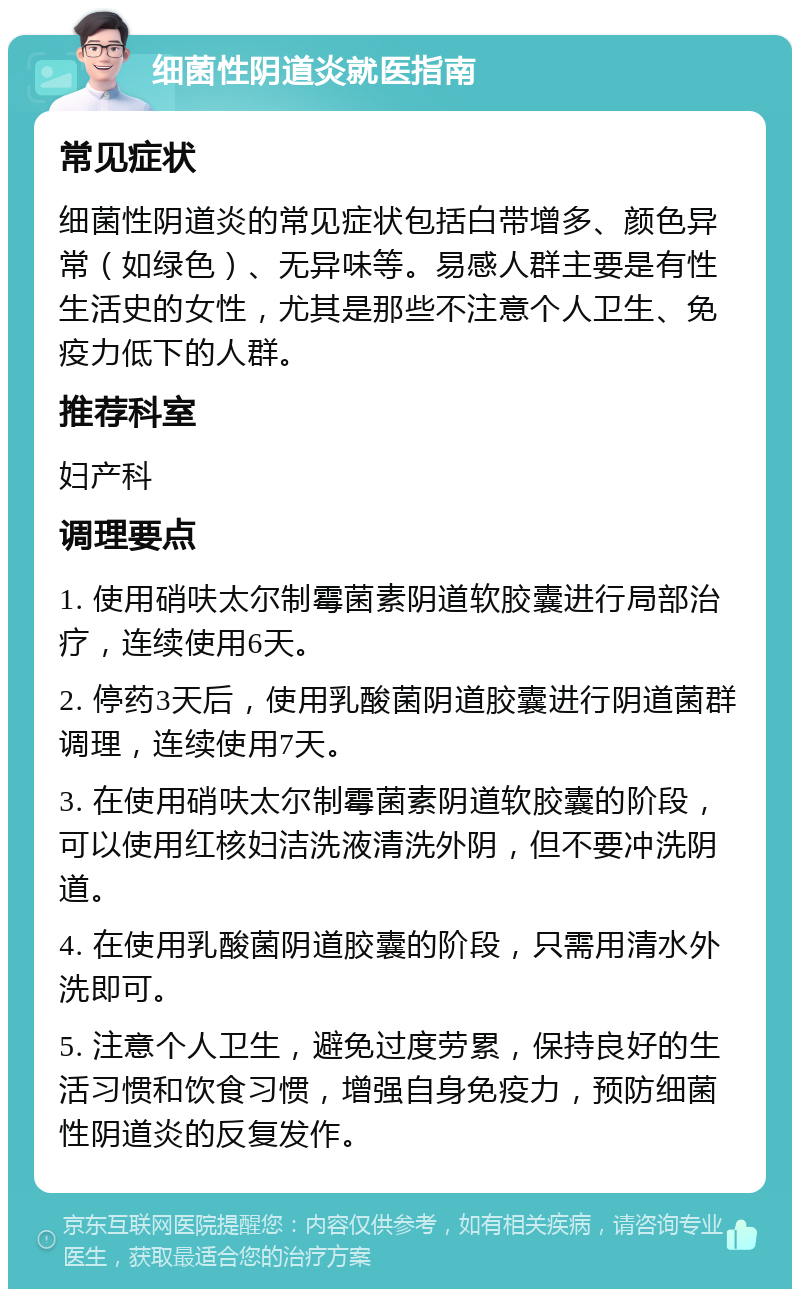 细菌性阴道炎就医指南 常见症状 细菌性阴道炎的常见症状包括白带增多、颜色异常（如绿色）、无异味等。易感人群主要是有性生活史的女性，尤其是那些不注意个人卫生、免疫力低下的人群。 推荐科室 妇产科 调理要点 1. 使用硝呋太尔制霉菌素阴道软胶囊进行局部治疗，连续使用6天。 2. 停药3天后，使用乳酸菌阴道胶囊进行阴道菌群调理，连续使用7天。 3. 在使用硝呋太尔制霉菌素阴道软胶囊的阶段，可以使用红核妇洁洗液清洗外阴，但不要冲洗阴道。 4. 在使用乳酸菌阴道胶囊的阶段，只需用清水外洗即可。 5. 注意个人卫生，避免过度劳累，保持良好的生活习惯和饮食习惯，增强自身免疫力，预防细菌性阴道炎的反复发作。