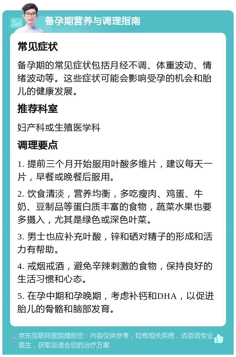 备孕期营养与调理指南 常见症状 备孕期的常见症状包括月经不调、体重波动、情绪波动等。这些症状可能会影响受孕的机会和胎儿的健康发展。 推荐科室 妇产科或生殖医学科 调理要点 1. 提前三个月开始服用叶酸多维片，建议每天一片，早餐或晚餐后服用。 2. 饮食清淡，营养均衡，多吃瘦肉、鸡蛋、牛奶、豆制品等蛋白质丰富的食物，蔬菜水果也要多摄入，尤其是绿色或深色叶菜。 3. 男士也应补充叶酸，锌和硒对精子的形成和活力有帮助。 4. 戒烟戒酒，避免辛辣刺激的食物，保持良好的生活习惯和心态。 5. 在孕中期和孕晚期，考虑补钙和DHA，以促进胎儿的骨骼和脑部发育。