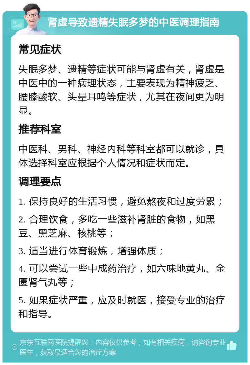 肾虚导致遗精失眠多梦的中医调理指南 常见症状 失眠多梦、遗精等症状可能与肾虚有关，肾虚是中医中的一种病理状态，主要表现为精神疲乏、腰膝酸软、头晕耳鸣等症状，尤其在夜间更为明显。 推荐科室 中医科、男科、神经内科等科室都可以就诊，具体选择科室应根据个人情况和症状而定。 调理要点 1. 保持良好的生活习惯，避免熬夜和过度劳累； 2. 合理饮食，多吃一些滋补肾脏的食物，如黑豆、黑芝麻、核桃等； 3. 适当进行体育锻炼，增强体质； 4. 可以尝试一些中成药治疗，如六味地黄丸、金匮肾气丸等； 5. 如果症状严重，应及时就医，接受专业的治疗和指导。