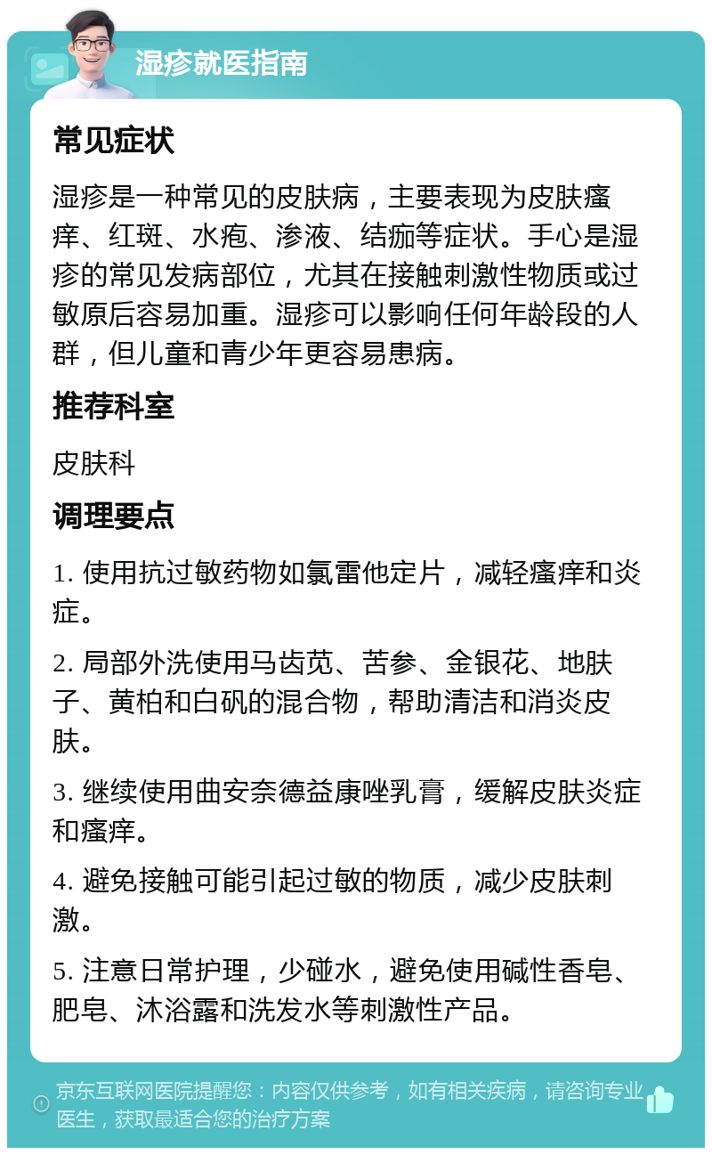 湿疹就医指南 常见症状 湿疹是一种常见的皮肤病，主要表现为皮肤瘙痒、红斑、水疱、渗液、结痂等症状。手心是湿疹的常见发病部位，尤其在接触刺激性物质或过敏原后容易加重。湿疹可以影响任何年龄段的人群，但儿童和青少年更容易患病。 推荐科室 皮肤科 调理要点 1. 使用抗过敏药物如氯雷他定片，减轻瘙痒和炎症。 2. 局部外洗使用马齿苋、苦参、金银花、地肤子、黄柏和白矾的混合物，帮助清洁和消炎皮肤。 3. 继续使用曲安奈德益康唑乳膏，缓解皮肤炎症和瘙痒。 4. 避免接触可能引起过敏的物质，减少皮肤刺激。 5. 注意日常护理，少碰水，避免使用碱性香皂、肥皂、沐浴露和洗发水等刺激性产品。