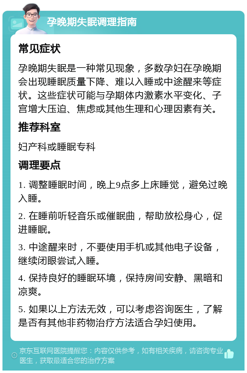 孕晚期失眠调理指南 常见症状 孕晚期失眠是一种常见现象，多数孕妇在孕晚期会出现睡眠质量下降、难以入睡或中途醒来等症状。这些症状可能与孕期体内激素水平变化、子宫增大压迫、焦虑或其他生理和心理因素有关。 推荐科室 妇产科或睡眠专科 调理要点 1. 调整睡眠时间，晚上9点多上床睡觉，避免过晚入睡。 2. 在睡前听轻音乐或催眠曲，帮助放松身心，促进睡眠。 3. 中途醒来时，不要使用手机或其他电子设备，继续闭眼尝试入睡。 4. 保持良好的睡眠环境，保持房间安静、黑暗和凉爽。 5. 如果以上方法无效，可以考虑咨询医生，了解是否有其他非药物治疗方法适合孕妇使用。