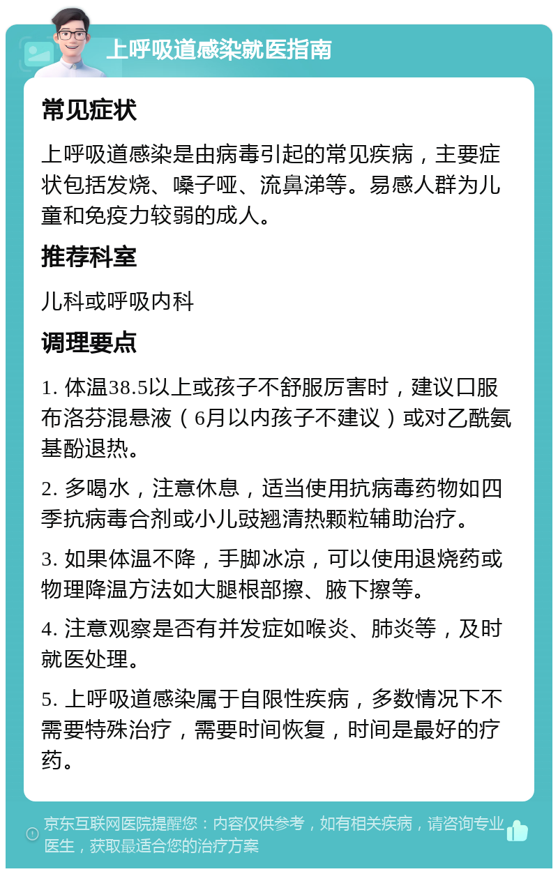 上呼吸道感染就医指南 常见症状 上呼吸道感染是由病毒引起的常见疾病，主要症状包括发烧、嗓子哑、流鼻涕等。易感人群为儿童和免疫力较弱的成人。 推荐科室 儿科或呼吸内科 调理要点 1. 体温38.5以上或孩子不舒服厉害时，建议口服布洛芬混悬液（6月以内孩子不建议）或对乙酰氨基酚退热。 2. 多喝水，注意休息，适当使用抗病毒药物如四季抗病毒合剂或小儿豉翘清热颗粒辅助治疗。 3. 如果体温不降，手脚冰凉，可以使用退烧药或物理降温方法如大腿根部擦、腋下擦等。 4. 注意观察是否有并发症如喉炎、肺炎等，及时就医处理。 5. 上呼吸道感染属于自限性疾病，多数情况下不需要特殊治疗，需要时间恢复，时间是最好的疗药。