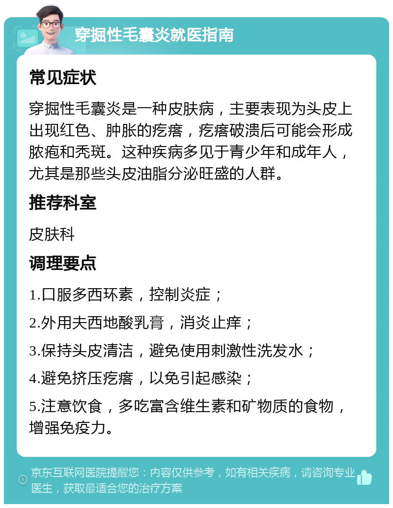 穿掘性毛囊炎就医指南 常见症状 穿掘性毛囊炎是一种皮肤病，主要表现为头皮上出现红色、肿胀的疙瘩，疙瘩破溃后可能会形成脓疱和秃斑。这种疾病多见于青少年和成年人，尤其是那些头皮油脂分泌旺盛的人群。 推荐科室 皮肤科 调理要点 1.口服多西环素，控制炎症； 2.外用夫西地酸乳膏，消炎止痒； 3.保持头皮清洁，避免使用刺激性洗发水； 4.避免挤压疙瘩，以免引起感染； 5.注意饮食，多吃富含维生素和矿物质的食物，增强免疫力。