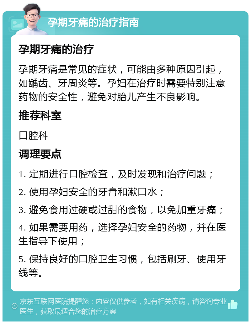 孕期牙痛的治疗指南 孕期牙痛的治疗 孕期牙痛是常见的症状，可能由多种原因引起，如龋齿、牙周炎等。孕妇在治疗时需要特别注意药物的安全性，避免对胎儿产生不良影响。 推荐科室 口腔科 调理要点 1. 定期进行口腔检查，及时发现和治疗问题； 2. 使用孕妇安全的牙膏和漱口水； 3. 避免食用过硬或过甜的食物，以免加重牙痛； 4. 如果需要用药，选择孕妇安全的药物，并在医生指导下使用； 5. 保持良好的口腔卫生习惯，包括刷牙、使用牙线等。