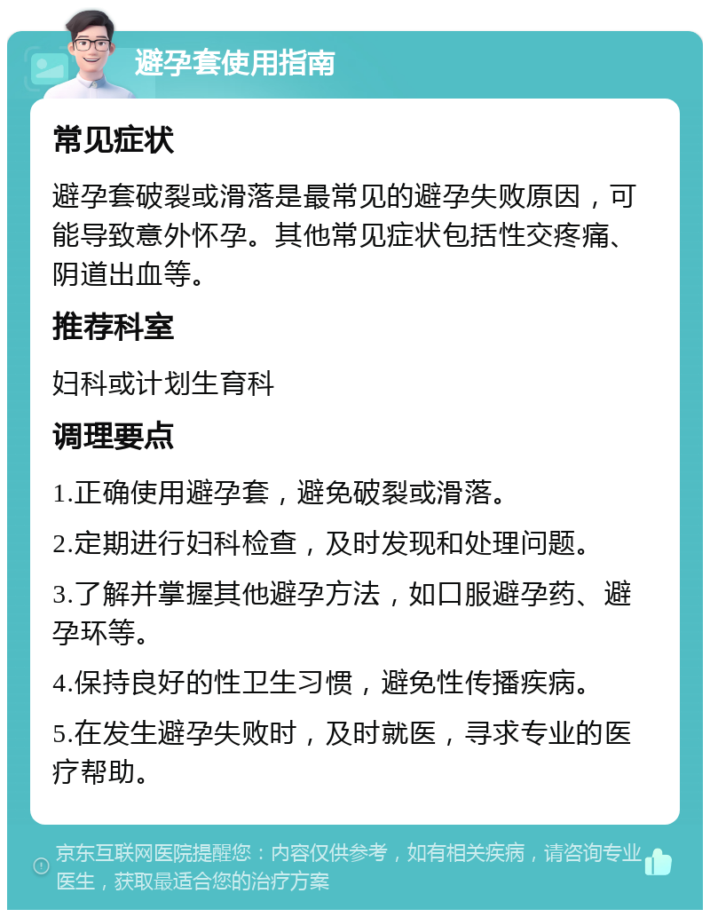 避孕套使用指南 常见症状 避孕套破裂或滑落是最常见的避孕失败原因，可能导致意外怀孕。其他常见症状包括性交疼痛、阴道出血等。 推荐科室 妇科或计划生育科 调理要点 1.正确使用避孕套，避免破裂或滑落。 2.定期进行妇科检查，及时发现和处理问题。 3.了解并掌握其他避孕方法，如口服避孕药、避孕环等。 4.保持良好的性卫生习惯，避免性传播疾病。 5.在发生避孕失败时，及时就医，寻求专业的医疗帮助。