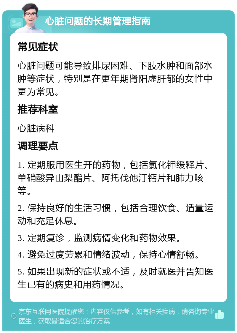 心脏问题的长期管理指南 常见症状 心脏问题可能导致排尿困难、下肢水肿和面部水肿等症状，特别是在更年期肾阳虚肝郁的女性中更为常见。 推荐科室 心脏病科 调理要点 1. 定期服用医生开的药物，包括氯化钾缓释片、单硝酸异山梨酯片、阿托伐他汀钙片和肺力咳等。 2. 保持良好的生活习惯，包括合理饮食、适量运动和充足休息。 3. 定期复诊，监测病情变化和药物效果。 4. 避免过度劳累和情绪波动，保持心情舒畅。 5. 如果出现新的症状或不适，及时就医并告知医生已有的病史和用药情况。