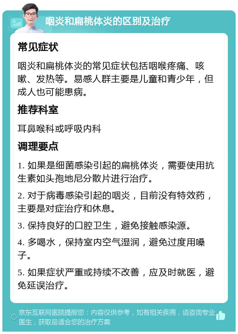 咽炎和扁桃体炎的区别及治疗 常见症状 咽炎和扁桃体炎的常见症状包括咽喉疼痛、咳嗽、发热等。易感人群主要是儿童和青少年，但成人也可能患病。 推荐科室 耳鼻喉科或呼吸内科 调理要点 1. 如果是细菌感染引起的扁桃体炎，需要使用抗生素如头孢地尼分散片进行治疗。 2. 对于病毒感染引起的咽炎，目前没有特效药，主要是对症治疗和休息。 3. 保持良好的口腔卫生，避免接触感染源。 4. 多喝水，保持室内空气湿润，避免过度用嗓子。 5. 如果症状严重或持续不改善，应及时就医，避免延误治疗。