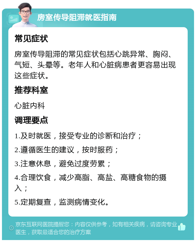 房室传导阻滞就医指南 常见症状 房室传导阻滞的常见症状包括心跳异常、胸闷、气短、头晕等。老年人和心脏病患者更容易出现这些症状。 推荐科室 心脏内科 调理要点 1.及时就医，接受专业的诊断和治疗； 2.遵循医生的建议，按时服药； 3.注意休息，避免过度劳累； 4.合理饮食，减少高脂、高盐、高糖食物的摄入； 5.定期复查，监测病情变化。