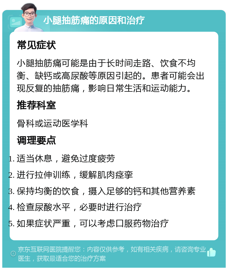 小腿抽筋痛的原因和治疗 常见症状 小腿抽筋痛可能是由于长时间走路、饮食不均衡、缺钙或高尿酸等原因引起的。患者可能会出现反复的抽筋痛，影响日常生活和运动能力。 推荐科室 骨科或运动医学科 调理要点 适当休息，避免过度疲劳 进行拉伸训练，缓解肌肉痉挛 保持均衡的饮食，摄入足够的钙和其他营养素 检查尿酸水平，必要时进行治疗 如果症状严重，可以考虑口服药物治疗