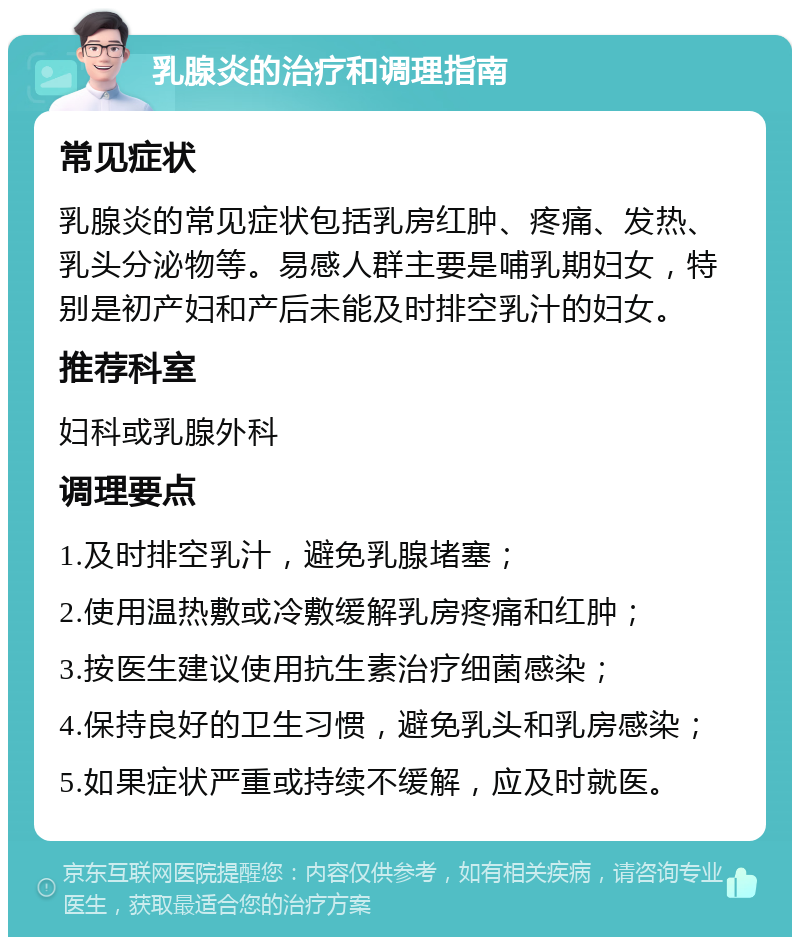 乳腺炎的治疗和调理指南 常见症状 乳腺炎的常见症状包括乳房红肿、疼痛、发热、乳头分泌物等。易感人群主要是哺乳期妇女，特别是初产妇和产后未能及时排空乳汁的妇女。 推荐科室 妇科或乳腺外科 调理要点 1.及时排空乳汁，避免乳腺堵塞； 2.使用温热敷或冷敷缓解乳房疼痛和红肿； 3.按医生建议使用抗生素治疗细菌感染； 4.保持良好的卫生习惯，避免乳头和乳房感染； 5.如果症状严重或持续不缓解，应及时就医。