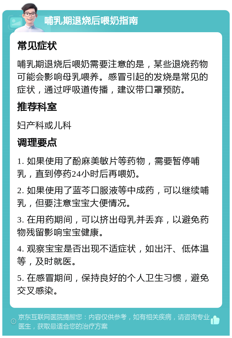 哺乳期退烧后喂奶指南 常见症状 哺乳期退烧后喂奶需要注意的是，某些退烧药物可能会影响母乳喂养。感冒引起的发烧是常见的症状，通过呼吸道传播，建议带口罩预防。 推荐科室 妇产科或儿科 调理要点 1. 如果使用了酚麻美敏片等药物，需要暂停哺乳，直到停药24小时后再喂奶。 2. 如果使用了蓝芩口服液等中成药，可以继续哺乳，但要注意宝宝大便情况。 3. 在用药期间，可以挤出母乳并丢弃，以避免药物残留影响宝宝健康。 4. 观察宝宝是否出现不适症状，如出汗、低体温等，及时就医。 5. 在感冒期间，保持良好的个人卫生习惯，避免交叉感染。