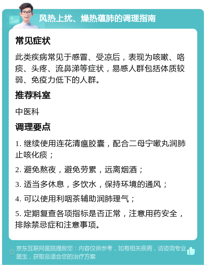 风热上扰、燥热蕴肺的调理指南 常见症状 此类疾病常见于感冒、受凉后，表现为咳嗽、咯痰、头疼、流鼻涕等症状，易感人群包括体质较弱、免疫力低下的人群。 推荐科室 中医科 调理要点 1. 继续使用连花清瘟胶囊，配合二母宁嗽丸润肺止咳化痰； 2. 避免熬夜，避免劳累，远离烟酒； 3. 适当多休息，多饮水，保持环境的通风； 4. 可以使用利咽茶辅助润肺理气； 5. 定期复查各项指标是否正常，注意用药安全，排除禁忌症和注意事项。