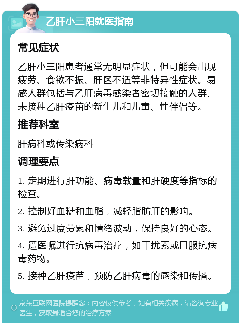 乙肝小三阳就医指南 常见症状 乙肝小三阳患者通常无明显症状，但可能会出现疲劳、食欲不振、肝区不适等非特异性症状。易感人群包括与乙肝病毒感染者密切接触的人群、未接种乙肝疫苗的新生儿和儿童、性伴侣等。 推荐科室 肝病科或传染病科 调理要点 1. 定期进行肝功能、病毒载量和肝硬度等指标的检查。 2. 控制好血糖和血脂，减轻脂肪肝的影响。 3. 避免过度劳累和情绪波动，保持良好的心态。 4. 遵医嘱进行抗病毒治疗，如干扰素或口服抗病毒药物。 5. 接种乙肝疫苗，预防乙肝病毒的感染和传播。