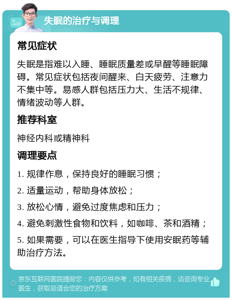 失眠的治疗与调理 常见症状 失眠是指难以入睡、睡眠质量差或早醒等睡眠障碍。常见症状包括夜间醒来、白天疲劳、注意力不集中等。易感人群包括压力大、生活不规律、情绪波动等人群。 推荐科室 神经内科或精神科 调理要点 1. 规律作息，保持良好的睡眠习惯； 2. 适量运动，帮助身体放松； 3. 放松心情，避免过度焦虑和压力； 4. 避免刺激性食物和饮料，如咖啡、茶和酒精； 5. 如果需要，可以在医生指导下使用安眠药等辅助治疗方法。