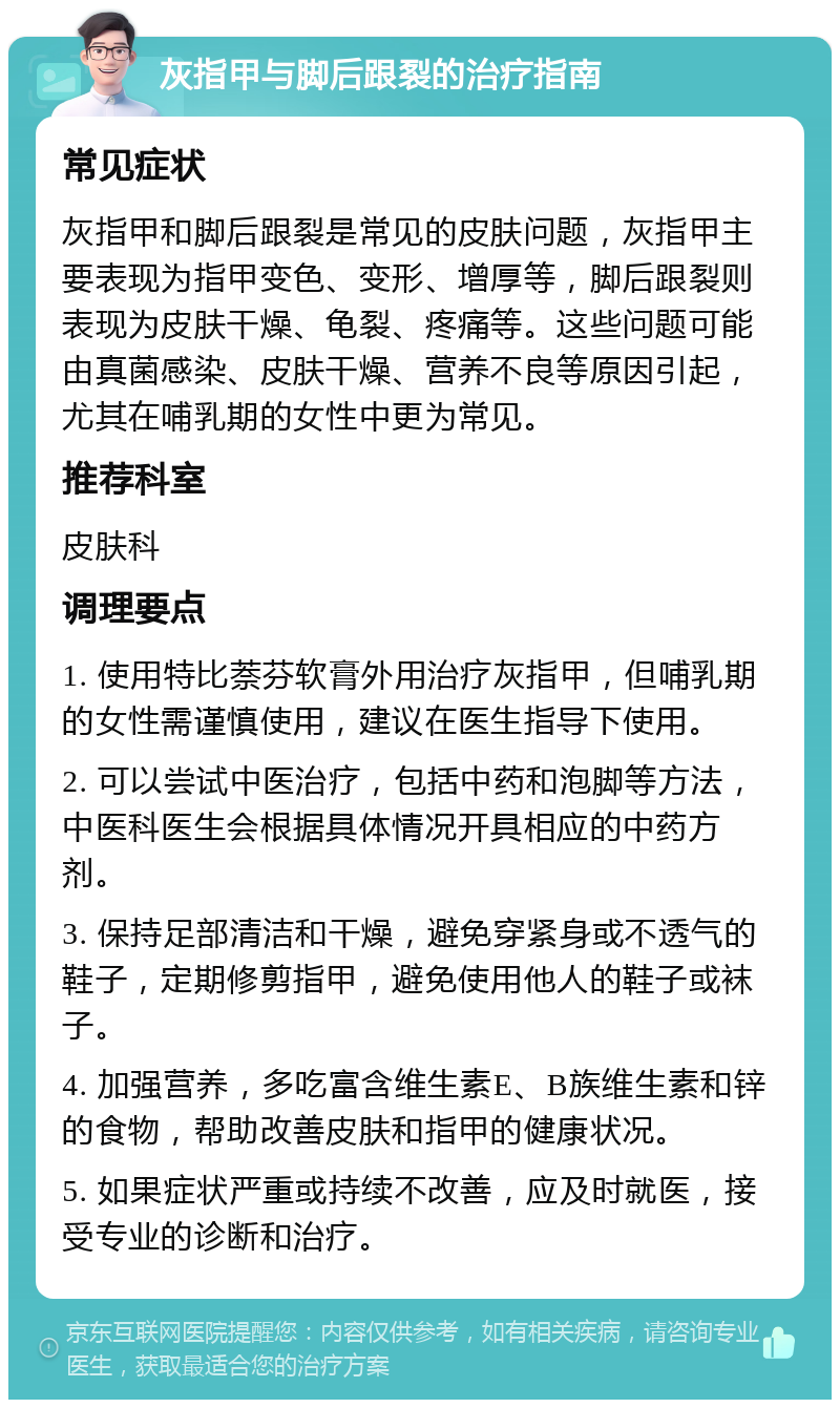 灰指甲与脚后跟裂的治疗指南 常见症状 灰指甲和脚后跟裂是常见的皮肤问题，灰指甲主要表现为指甲变色、变形、增厚等，脚后跟裂则表现为皮肤干燥、龟裂、疼痛等。这些问题可能由真菌感染、皮肤干燥、营养不良等原因引起，尤其在哺乳期的女性中更为常见。 推荐科室 皮肤科 调理要点 1. 使用特比萘芬软膏外用治疗灰指甲，但哺乳期的女性需谨慎使用，建议在医生指导下使用。 2. 可以尝试中医治疗，包括中药和泡脚等方法，中医科医生会根据具体情况开具相应的中药方剂。 3. 保持足部清洁和干燥，避免穿紧身或不透气的鞋子，定期修剪指甲，避免使用他人的鞋子或袜子。 4. 加强营养，多吃富含维生素E、B族维生素和锌的食物，帮助改善皮肤和指甲的健康状况。 5. 如果症状严重或持续不改善，应及时就医，接受专业的诊断和治疗。