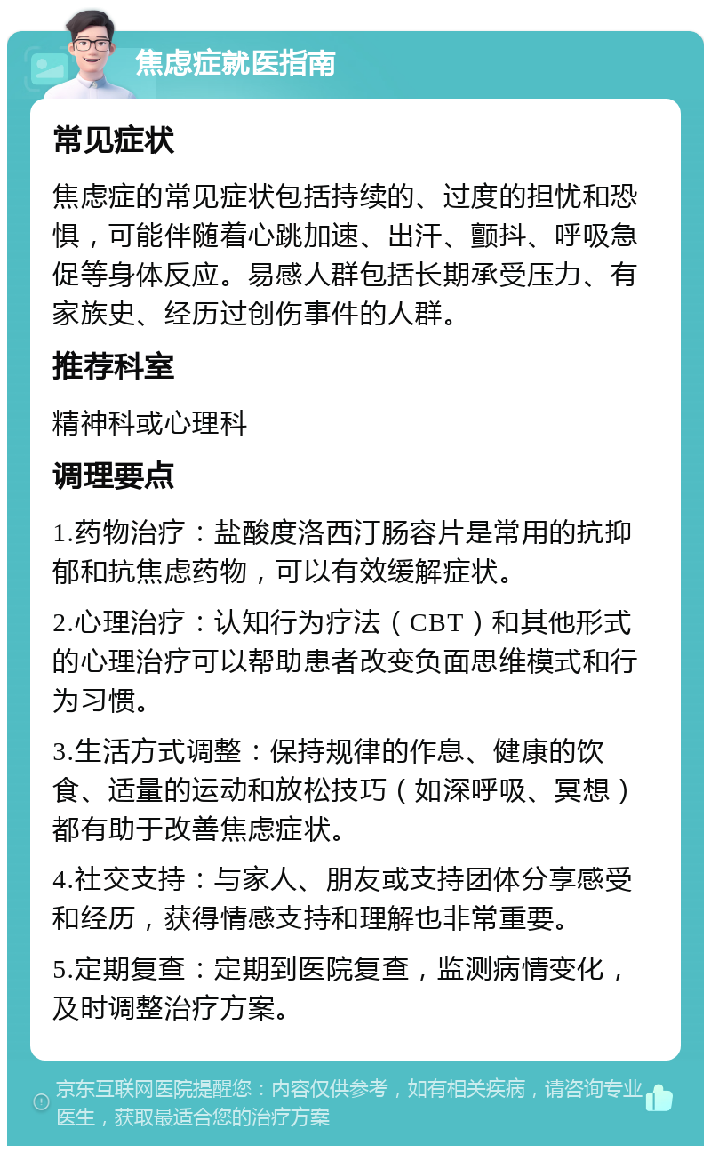 焦虑症就医指南 常见症状 焦虑症的常见症状包括持续的、过度的担忧和恐惧，可能伴随着心跳加速、出汗、颤抖、呼吸急促等身体反应。易感人群包括长期承受压力、有家族史、经历过创伤事件的人群。 推荐科室 精神科或心理科 调理要点 1.药物治疗：盐酸度洛西汀肠容片是常用的抗抑郁和抗焦虑药物，可以有效缓解症状。 2.心理治疗：认知行为疗法（CBT）和其他形式的心理治疗可以帮助患者改变负面思维模式和行为习惯。 3.生活方式调整：保持规律的作息、健康的饮食、适量的运动和放松技巧（如深呼吸、冥想）都有助于改善焦虑症状。 4.社交支持：与家人、朋友或支持团体分享感受和经历，获得情感支持和理解也非常重要。 5.定期复查：定期到医院复查，监测病情变化，及时调整治疗方案。