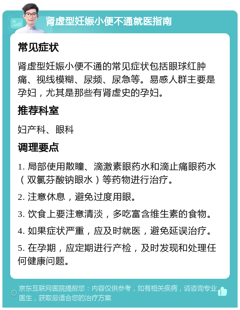 肾虚型妊娠小便不通就医指南 常见症状 肾虚型妊娠小便不通的常见症状包括眼球红肿痛、视线模糊、尿频、尿急等。易感人群主要是孕妇，尤其是那些有肾虚史的孕妇。 推荐科室 妇产科、眼科 调理要点 1. 局部使用散瞳、滴激素眼药水和滴止痛眼药水（双氯芬酸钠眼水）等药物进行治疗。 2. 注意休息，避免过度用眼。 3. 饮食上要注意清淡，多吃富含维生素的食物。 4. 如果症状严重，应及时就医，避免延误治疗。 5. 在孕期，应定期进行产检，及时发现和处理任何健康问题。