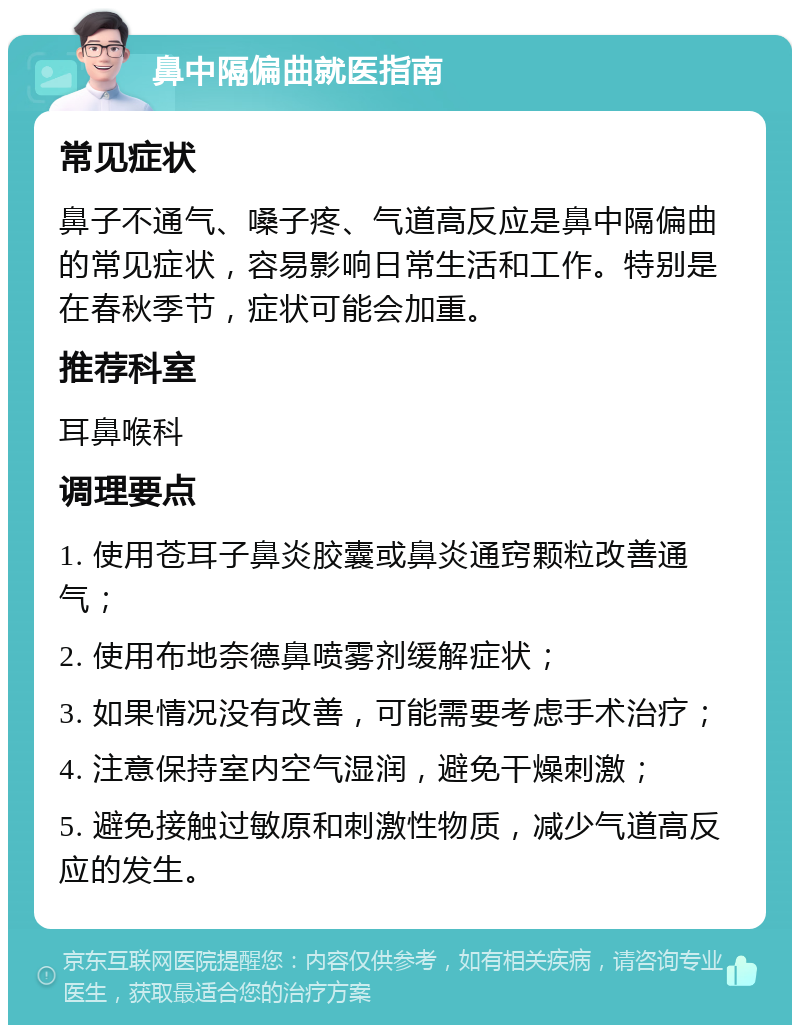 鼻中隔偏曲就医指南 常见症状 鼻子不通气、嗓子疼、气道高反应是鼻中隔偏曲的常见症状，容易影响日常生活和工作。特别是在春秋季节，症状可能会加重。 推荐科室 耳鼻喉科 调理要点 1. 使用苍耳子鼻炎胶囊或鼻炎通窍颗粒改善通气； 2. 使用布地奈德鼻喷雾剂缓解症状； 3. 如果情况没有改善，可能需要考虑手术治疗； 4. 注意保持室内空气湿润，避免干燥刺激； 5. 避免接触过敏原和刺激性物质，减少气道高反应的发生。