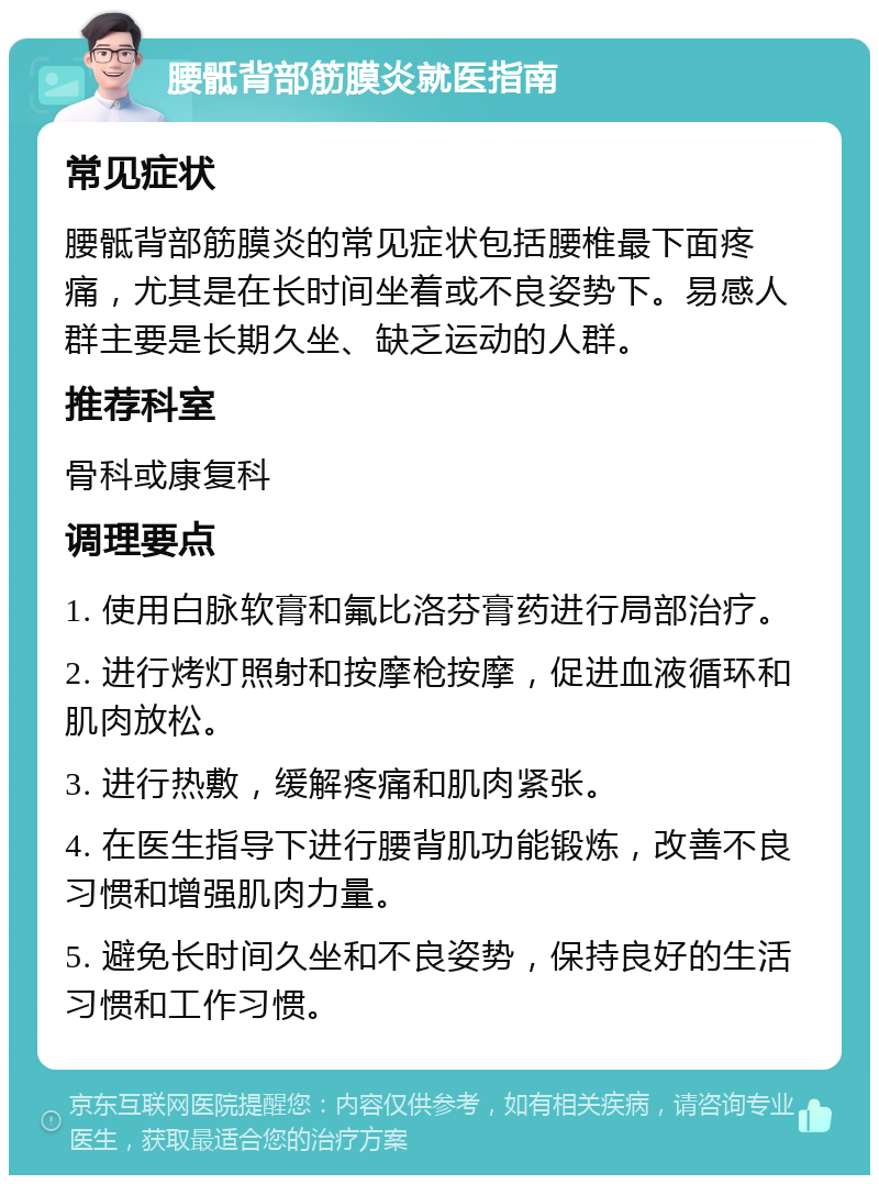 腰骶背部筋膜炎就医指南 常见症状 腰骶背部筋膜炎的常见症状包括腰椎最下面疼痛，尤其是在长时间坐着或不良姿势下。易感人群主要是长期久坐、缺乏运动的人群。 推荐科室 骨科或康复科 调理要点 1. 使用白脉软膏和氟比洛芬膏药进行局部治疗。 2. 进行烤灯照射和按摩枪按摩，促进血液循环和肌肉放松。 3. 进行热敷，缓解疼痛和肌肉紧张。 4. 在医生指导下进行腰背肌功能锻炼，改善不良习惯和增强肌肉力量。 5. 避免长时间久坐和不良姿势，保持良好的生活习惯和工作习惯。