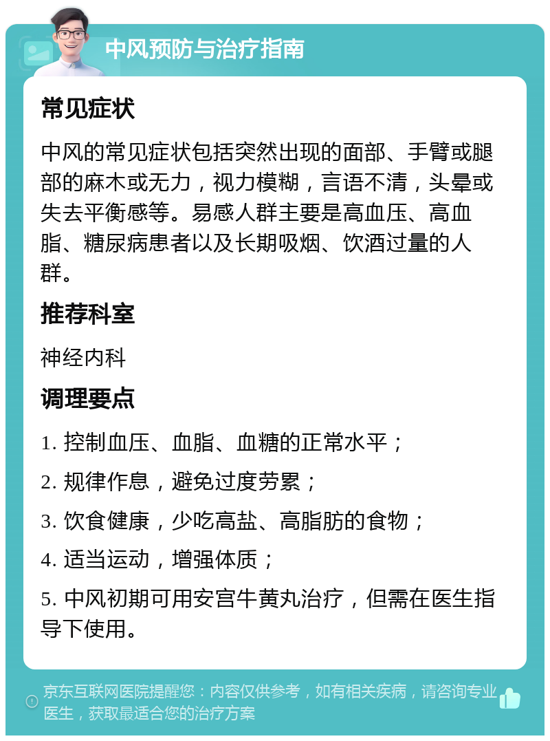 中风预防与治疗指南 常见症状 中风的常见症状包括突然出现的面部、手臂或腿部的麻木或无力，视力模糊，言语不清，头晕或失去平衡感等。易感人群主要是高血压、高血脂、糖尿病患者以及长期吸烟、饮酒过量的人群。 推荐科室 神经内科 调理要点 1. 控制血压、血脂、血糖的正常水平； 2. 规律作息，避免过度劳累； 3. 饮食健康，少吃高盐、高脂肪的食物； 4. 适当运动，增强体质； 5. 中风初期可用安宫牛黄丸治疗，但需在医生指导下使用。