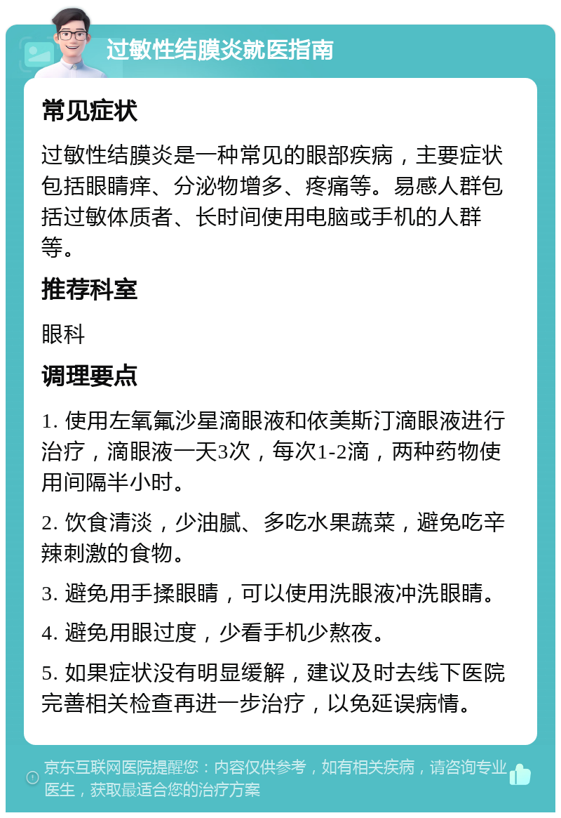 过敏性结膜炎就医指南 常见症状 过敏性结膜炎是一种常见的眼部疾病，主要症状包括眼睛痒、分泌物增多、疼痛等。易感人群包括过敏体质者、长时间使用电脑或手机的人群等。 推荐科室 眼科 调理要点 1. 使用左氧氟沙星滴眼液和依美斯汀滴眼液进行治疗，滴眼液一天3次，每次1-2滴，两种药物使用间隔半小时。 2. 饮食清淡，少油腻、多吃水果蔬菜，避免吃辛辣刺激的食物。 3. 避免用手揉眼睛，可以使用洗眼液冲洗眼睛。 4. 避免用眼过度，少看手机少熬夜。 5. 如果症状没有明显缓解，建议及时去线下医院完善相关检查再进一步治疗，以免延误病情。