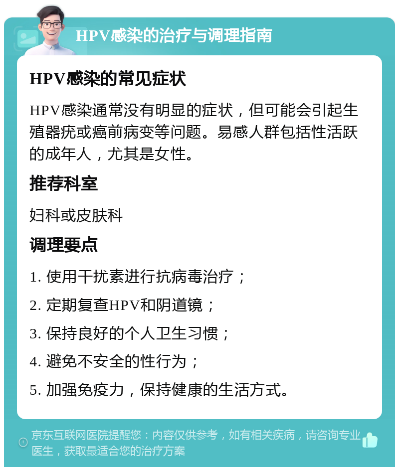 HPV感染的治疗与调理指南 HPV感染的常见症状 HPV感染通常没有明显的症状，但可能会引起生殖器疣或癌前病变等问题。易感人群包括性活跃的成年人，尤其是女性。 推荐科室 妇科或皮肤科 调理要点 1. 使用干扰素进行抗病毒治疗； 2. 定期复查HPV和阴道镜； 3. 保持良好的个人卫生习惯； 4. 避免不安全的性行为； 5. 加强免疫力，保持健康的生活方式。