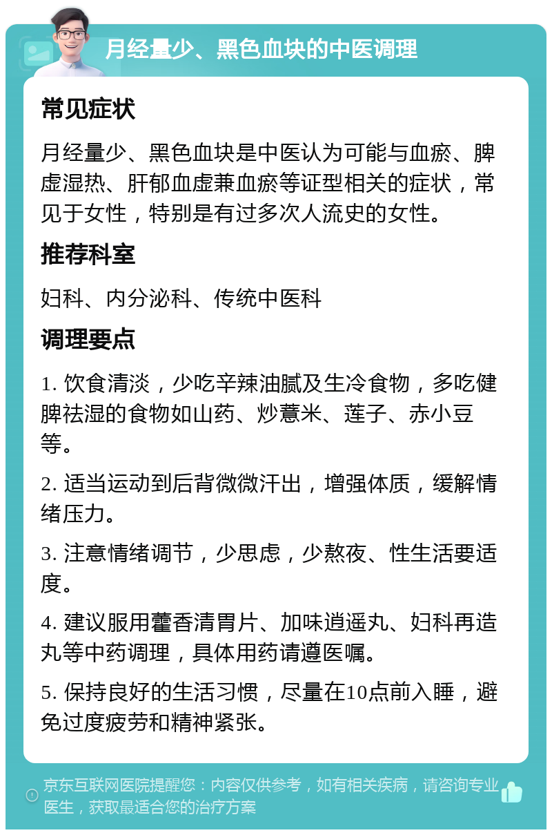 月经量少、黑色血块的中医调理 常见症状 月经量少、黑色血块是中医认为可能与血瘀、脾虚湿热、肝郁血虚兼血瘀等证型相关的症状，常见于女性，特别是有过多次人流史的女性。 推荐科室 妇科、内分泌科、传统中医科 调理要点 1. 饮食清淡，少吃辛辣油腻及生冷食物，多吃健脾祛湿的食物如山药、炒薏米、莲子、赤小豆等。 2. 适当运动到后背微微汗出，增强体质，缓解情绪压力。 3. 注意情绪调节，少思虑，少熬夜、性生活要适度。 4. 建议服用藿香清胃片、加味逍遥丸、妇科再造丸等中药调理，具体用药请遵医嘱。 5. 保持良好的生活习惯，尽量在10点前入睡，避免过度疲劳和精神紧张。