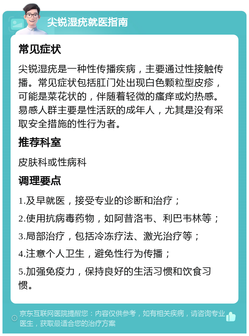 尖锐湿疣就医指南 常见症状 尖锐湿疣是一种性传播疾病，主要通过性接触传播。常见症状包括肛门处出现白色颗粒型皮疹，可能是菜花状的，伴随着轻微的瘙痒或灼热感。易感人群主要是性活跃的成年人，尤其是没有采取安全措施的性行为者。 推荐科室 皮肤科或性病科 调理要点 1.及早就医，接受专业的诊断和治疗； 2.使用抗病毒药物，如阿昔洛韦、利巴韦林等； 3.局部治疗，包括冷冻疗法、激光治疗等； 4.注意个人卫生，避免性行为传播； 5.加强免疫力，保持良好的生活习惯和饮食习惯。