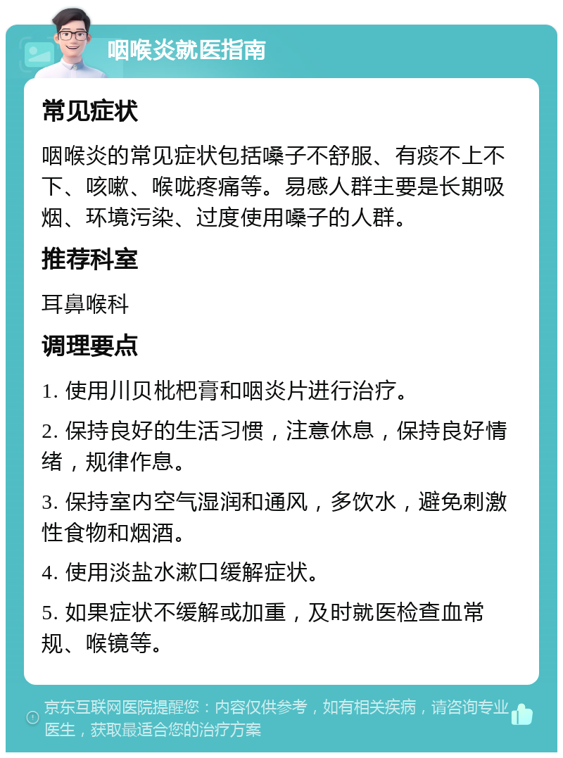 咽喉炎就医指南 常见症状 咽喉炎的常见症状包括嗓子不舒服、有痰不上不下、咳嗽、喉咙疼痛等。易感人群主要是长期吸烟、环境污染、过度使用嗓子的人群。 推荐科室 耳鼻喉科 调理要点 1. 使用川贝枇杷膏和咽炎片进行治疗。 2. 保持良好的生活习惯，注意休息，保持良好情绪，规律作息。 3. 保持室内空气湿润和通风，多饮水，避免刺激性食物和烟酒。 4. 使用淡盐水漱口缓解症状。 5. 如果症状不缓解或加重，及时就医检查血常规、喉镜等。