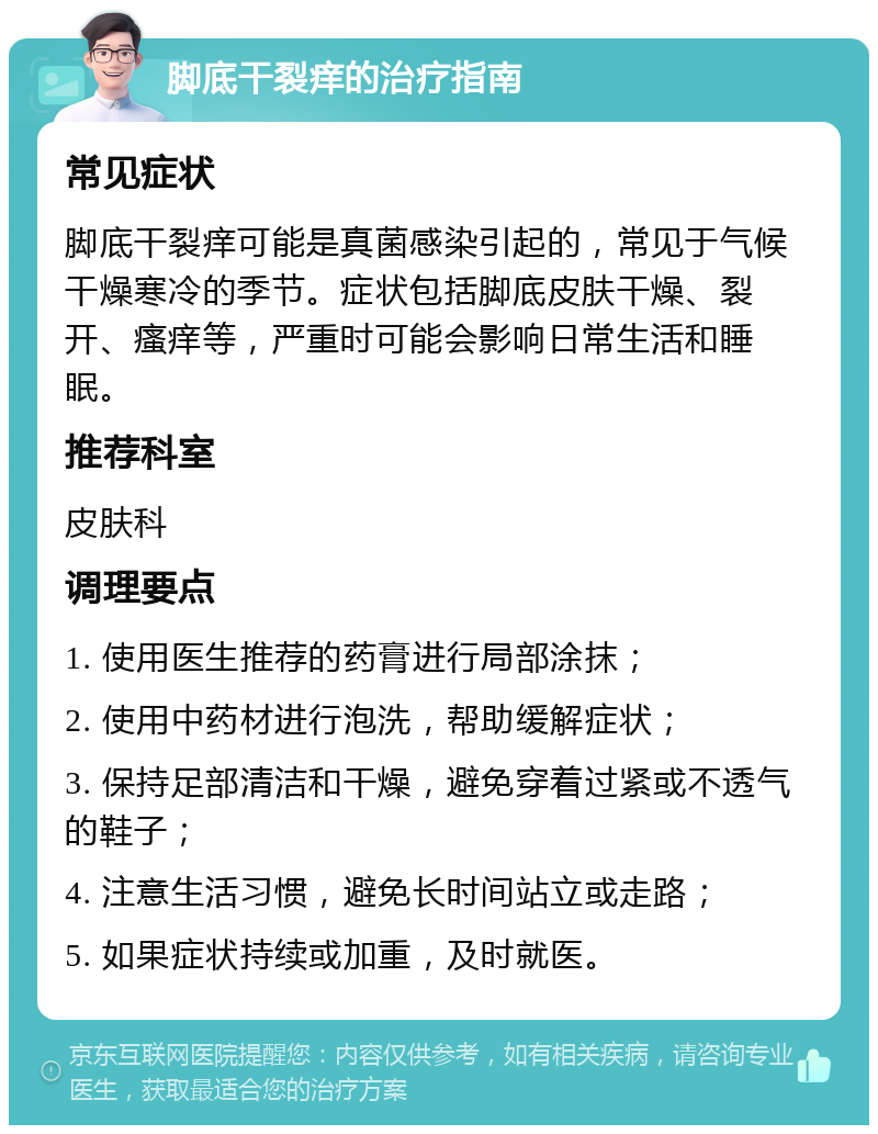 脚底干裂痒的治疗指南 常见症状 脚底干裂痒可能是真菌感染引起的，常见于气候干燥寒冷的季节。症状包括脚底皮肤干燥、裂开、瘙痒等，严重时可能会影响日常生活和睡眠。 推荐科室 皮肤科 调理要点 1. 使用医生推荐的药膏进行局部涂抹； 2. 使用中药材进行泡洗，帮助缓解症状； 3. 保持足部清洁和干燥，避免穿着过紧或不透气的鞋子； 4. 注意生活习惯，避免长时间站立或走路； 5. 如果症状持续或加重，及时就医。