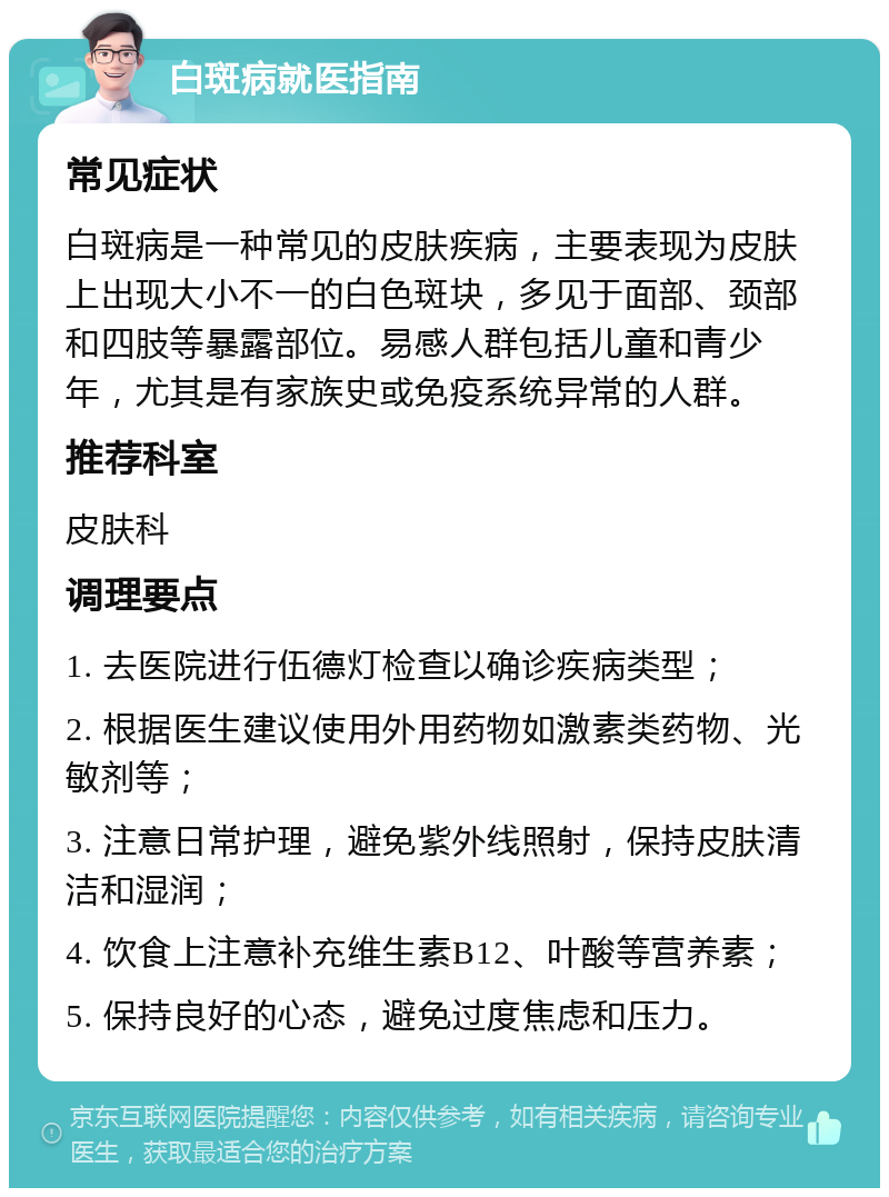 白斑病就医指南 常见症状 白斑病是一种常见的皮肤疾病，主要表现为皮肤上出现大小不一的白色斑块，多见于面部、颈部和四肢等暴露部位。易感人群包括儿童和青少年，尤其是有家族史或免疫系统异常的人群。 推荐科室 皮肤科 调理要点 1. 去医院进行伍德灯检查以确诊疾病类型； 2. 根据医生建议使用外用药物如激素类药物、光敏剂等； 3. 注意日常护理，避免紫外线照射，保持皮肤清洁和湿润； 4. 饮食上注意补充维生素B12、叶酸等营养素； 5. 保持良好的心态，避免过度焦虑和压力。