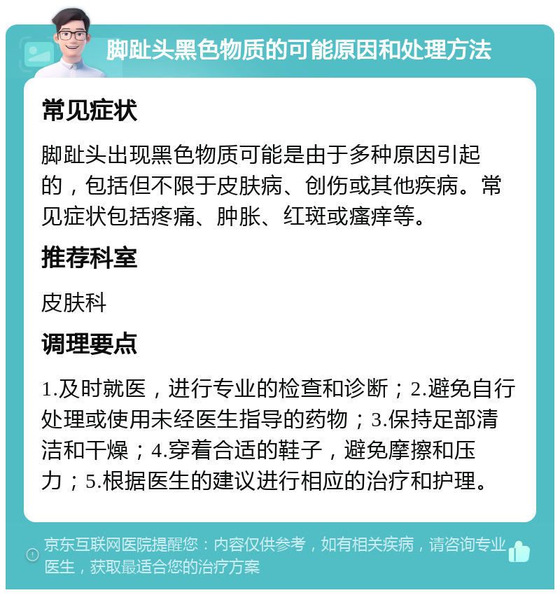 脚趾头黑色物质的可能原因和处理方法 常见症状 脚趾头出现黑色物质可能是由于多种原因引起的，包括但不限于皮肤病、创伤或其他疾病。常见症状包括疼痛、肿胀、红斑或瘙痒等。 推荐科室 皮肤科 调理要点 1.及时就医，进行专业的检查和诊断；2.避免自行处理或使用未经医生指导的药物；3.保持足部清洁和干燥；4.穿着合适的鞋子，避免摩擦和压力；5.根据医生的建议进行相应的治疗和护理。