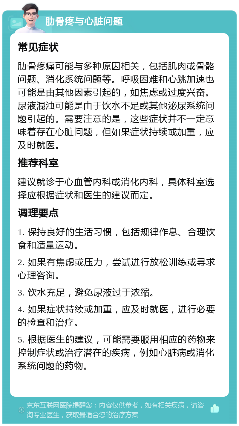 肋骨疼与心脏问题 常见症状 肋骨疼痛可能与多种原因相关，包括肌肉或骨骼问题、消化系统问题等。呼吸困难和心跳加速也可能是由其他因素引起的，如焦虑或过度兴奋。尿液混浊可能是由于饮水不足或其他泌尿系统问题引起的。需要注意的是，这些症状并不一定意味着存在心脏问题，但如果症状持续或加重，应及时就医。 推荐科室 建议就诊于心血管内科或消化内科，具体科室选择应根据症状和医生的建议而定。 调理要点 1. 保持良好的生活习惯，包括规律作息、合理饮食和适量运动。 2. 如果有焦虑或压力，尝试进行放松训练或寻求心理咨询。 3. 饮水充足，避免尿液过于浓缩。 4. 如果症状持续或加重，应及时就医，进行必要的检查和治疗。 5. 根据医生的建议，可能需要服用相应的药物来控制症状或治疗潜在的疾病，例如心脏病或消化系统问题的药物。