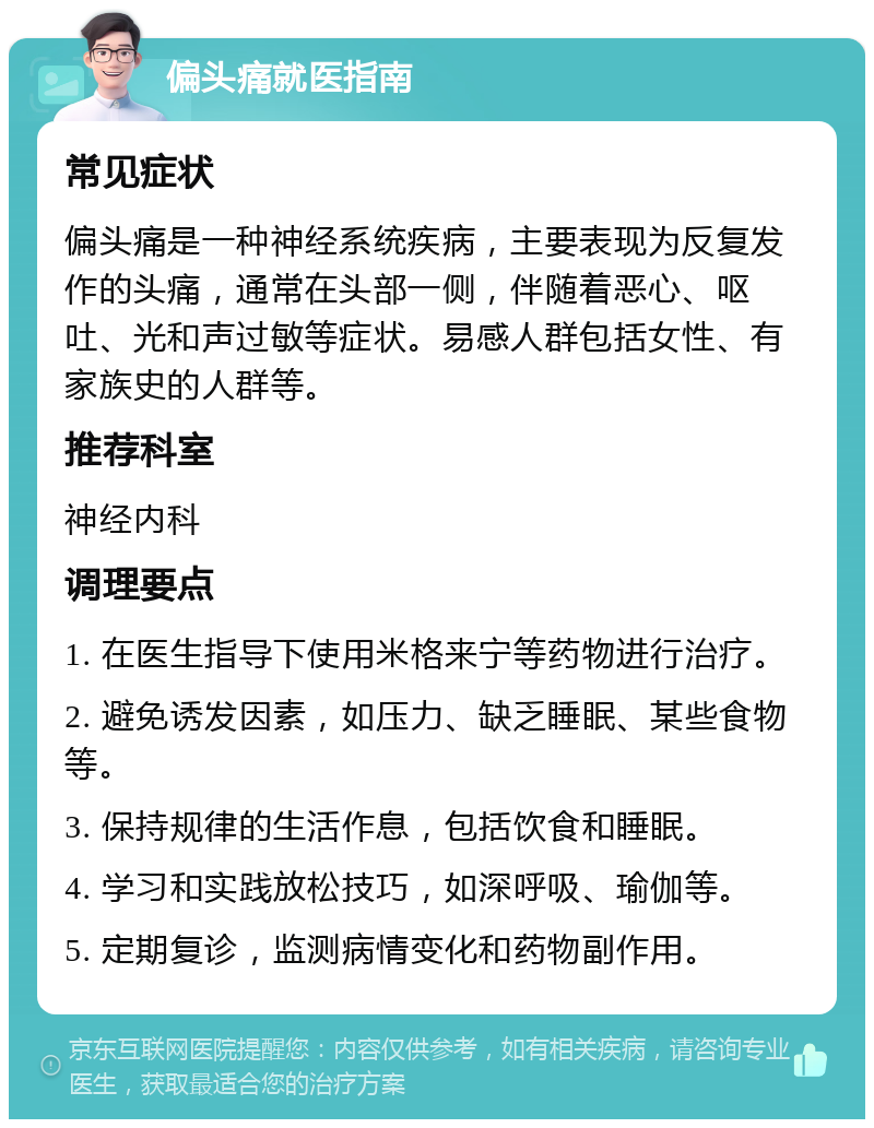 偏头痛就医指南 常见症状 偏头痛是一种神经系统疾病，主要表现为反复发作的头痛，通常在头部一侧，伴随着恶心、呕吐、光和声过敏等症状。易感人群包括女性、有家族史的人群等。 推荐科室 神经内科 调理要点 1. 在医生指导下使用米格来宁等药物进行治疗。 2. 避免诱发因素，如压力、缺乏睡眠、某些食物等。 3. 保持规律的生活作息，包括饮食和睡眠。 4. 学习和实践放松技巧，如深呼吸、瑜伽等。 5. 定期复诊，监测病情变化和药物副作用。