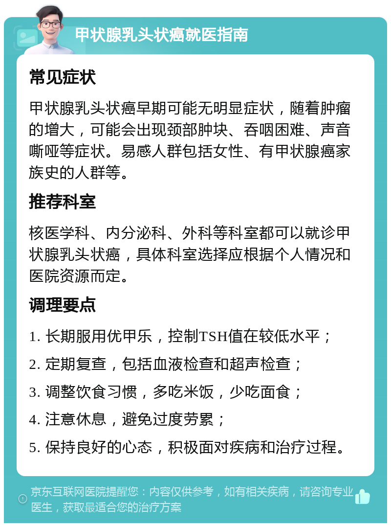 甲状腺乳头状癌就医指南 常见症状 甲状腺乳头状癌早期可能无明显症状，随着肿瘤的增大，可能会出现颈部肿块、吞咽困难、声音嘶哑等症状。易感人群包括女性、有甲状腺癌家族史的人群等。 推荐科室 核医学科、内分泌科、外科等科室都可以就诊甲状腺乳头状癌，具体科室选择应根据个人情况和医院资源而定。 调理要点 1. 长期服用优甲乐，控制TSH值在较低水平； 2. 定期复查，包括血液检查和超声检查； 3. 调整饮食习惯，多吃米饭，少吃面食； 4. 注意休息，避免过度劳累； 5. 保持良好的心态，积极面对疾病和治疗过程。