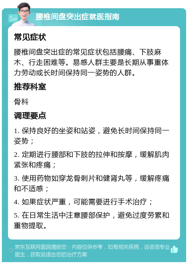 腰椎间盘突出症就医指南 常见症状 腰椎间盘突出症的常见症状包括腰痛、下肢麻木、行走困难等。易感人群主要是长期从事重体力劳动或长时间保持同一姿势的人群。 推荐科室 骨科 调理要点 1. 保持良好的坐姿和站姿，避免长时间保持同一姿势； 2. 定期进行腰部和下肢的拉伸和按摩，缓解肌肉紧张和疼痛； 3. 使用药物如穿龙骨刺片和健肾丸等，缓解疼痛和不适感； 4. 如果症状严重，可能需要进行手术治疗； 5. 在日常生活中注意腰部保护，避免过度劳累和重物提取。